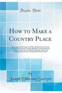 How to Make a Country Place: An Account of the Successes and the Mistakes of an Amateur in Thirty-Five Years of Farming, Building, and Development; Together with a Practical Plan for Securing a Home and an Independent Income, Starting with Small Ca