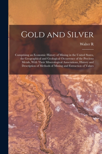 Gold and Silver; Comprising an Economic History of Mining in the United States, the Geographical and Geological Occurrence of the Precious Metals, With Their Mineralogical Associations, History and Description of Methods of Mining and Extraction of