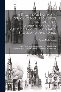 A Treatise On Baptism In Which Its Nature, Subjects And Mode Of Administration Are Scripturally And Rationally Stated And Vindicated