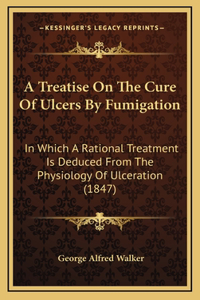 A Treatise on the Cure of Ulcers by Fumigation a Treatise on the Cure of Ulcers by Fumigation