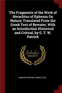 The Fragments of the Work of Heraclitus of Ephesus on Nature; Translated from the Greek Text of Bywater, with an Introduction Historical and Critical, by G. T. W. Patrick