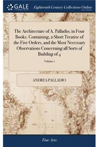 The Architecture of A. Palladio; in Four Books. Containing, a Short Treatise of the Five Orders, and the Most Necessary Observations Concerning all Sorts of Building of 4; Volume 1