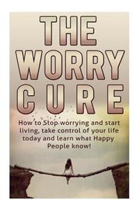 How to Stop Worrying and Start Living: The Worry Cure: Take Control of Your Life Today and Learn What Happy People Know!