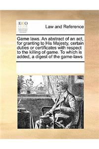 Game Laws. an Abstract of an Act, for Granting to His Majesty, Certain Duties or Certificates with Respect to the Killing of Game. to Which Is Added, a Digest of the Game-Laws