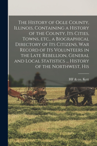 The History of Ogle County, Illinois, Containing a History of the County, its Cities, Towns, etc., a Biographical Directory of its Citizens, war Record of its Volunteers in the Late Rebellion, General and Local Statistics ... History of the Northwe