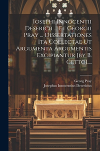 Iosephi Innocentii Desericii ... Et Georgii Pray ... Dissertationes Ita Collectae Ut Argumenta Argumentis Excipiantur [by B. Cetto]....