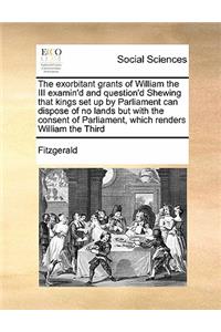 The exorbitant grants of William the III examin'd and question'd Shewing that kings set up by Parliament can dispose of no lands but with the consent of Parliament, which renders William the Third