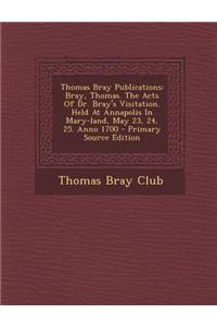 Thomas Bray Publications: Bray, Thomas. the Acts of Dr. Bray's Visitation. Held at Annapolis in Mary-Land, May 23, 24, 25. Anno 1700