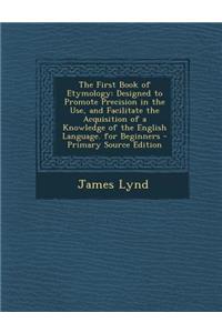 The First Book of Etymology: Designed to Promote Precision in the Use, and Facilitate the Acquisition of a Knowledge of the English Language. for Beginners - Primary Source Edition