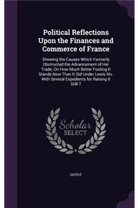 Political Reflections Upon the Finances and Commerce of France: Shewing the Causes Which Formerly Obstructed the Advancement of Her Trade; On How Much Better Footing It Stands Now Than It Did Under Lewis Xiv. Wit
