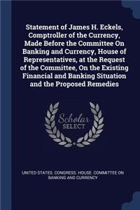 Statement of James H. Eckels, Comptroller of the Currency, Made Before the Committee On Banking and Currency, House of Representatives, at the Request of the Committee, On the Existing Financial and Banking Situation and the Proposed Remedies