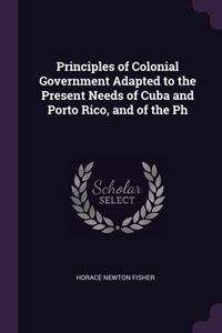Principles of Colonial Government Adapted to the Present Needs of Cuba and Porto Rico, and of the Ph
