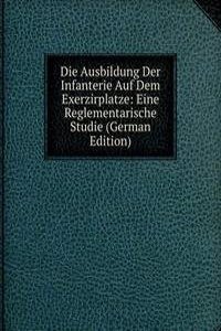 Die Ausbildung Der Infanterie Auf Dem Exerzirplatze: Eine Reglementarische Studie (German Edition)