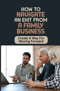 How To Navigate An Exit From A Family Business: Create A Way For Moving Forward: An Exit From A Family Business