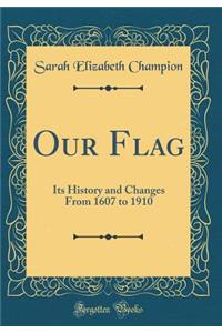 Our Flag: Its History and Changes from 1607 to 1910 (Classic Reprint)