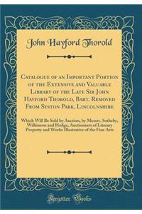 Catalogue of an Important Portion of the Extensive and Valuable Library of the Late Sir John Hayford Thorold, Bart. Removed From Syston Park, Lincolnshire: Which Will Be Sold by Auction, by Messrs. Sotheby, Wilkinson and Hodge, Auctioneers of Liter