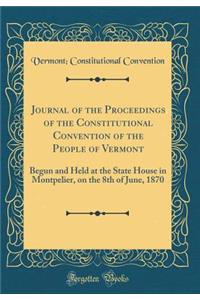 Journal of the Proceedings of the Constitutional Convention of the People of Vermont: Begun and Held at the State House in Montpelier, on the 8th of June, 1870 (Classic Reprint)