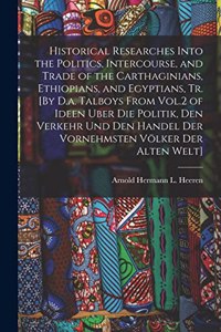 Historical Researches Into the Politics, Intercourse, and Trade of the Carthaginians, Ethiopians, and Egyptians, Tr. [By D.a. Talboys From Vol.2 of Ideen Uber Die Politik, Den Verkehr Und Den Handel Der Vornehmsten Völker Der Alten Welt]