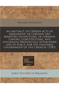 An Abstract, of Certain Acts of Parliament: Of Certaine Her Maiesties Iniunctions: Of Certaine Canons, Constitutions, and Synodalles Prouinciall: Established and in Force, for the Peaceable Gouernment of the Church. (1583)