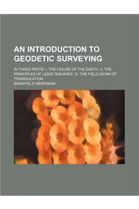 An Introduction to Geodetic Surveying; In Three Parts I. the Figure of the Earth. II. the Principles of Least Squares. III. the Field Work of Triangu