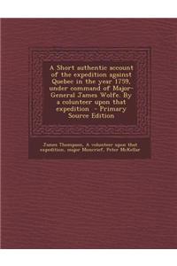 A Short Authentic Account of the Expedition Against Quebec in the Year 1759, Under Command of Major-General James Wolfe. by a Colunteer Upon That Expe