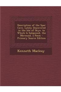 Description of the Spar Cave, Lately Discovered in the Isle of Skye. to Which Is Subjoined, the Mermaid, a Poem