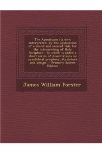 The Apocalypse Its Own Interpreter, by the Application of a Sound and Ancient Rule for the Interpreting of Holy Scripture: To Which Is Added a Short Series of Dissertations on Symbolical Prophecy, Its Nature and Design