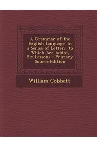 A Grammar of the English Language, in a Series of Letters. to Which Are Added, Six Lessons - Primary Source Edition