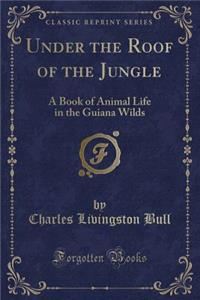 Under the Roof of the Jungle: A Book of Animal Life in the Guiana Wilds (Classic Reprint)