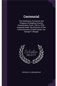 Centennial: The Settlement, Formation and Progress of Dauphine County, Pennsylvania, from 1785 to 1876; Prepared Under the Direction of the Commissioners of Sai