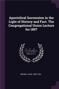 Apostolical Succession in the Light of History and Fact. The Congregational Union Lecture for 1897