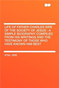 Life of Father Charles Sire of the Society of Jesus: A Simple Biography Compiled from His Writings and the Testimony of Those Who Have Known Him Best: A Simple Biography Compiled from His Writings and the Testimony of Those Who Have Known Him Best