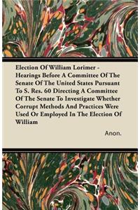 Election Of William Lorimer - Hearings Before A Committee Of The Senate Of The United States Pursuant To S. Res. 60 Directing A Committee Of The Senate To Investigate Whether Corrupt Methods And Practices Were Used Or Employed In The Election Of Wi
