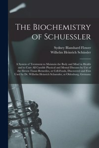 The Biochemistry of Schuessler; a System of Treatment to Maintain the Body and Mind in Health and to Cure All Curable Physical and Mental Diseases by Use of the Eleven Tissue-remedies, or Cell-foods, Discovered and First Used by Dr. Wilhelm Heinric