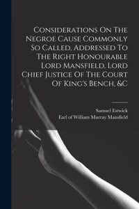 Considerations On The Negroe Cause Commonly So Called, Addressed To The Right Honourable Lord Mansfield, Lord Chief Justice Of The Court Of King's Bench, &c