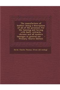 The Manufacture of Leather: Being a Description of All of the Processes for the Tanning and Tawing with Bark, Extracts, Chrome and All Modern Tann
