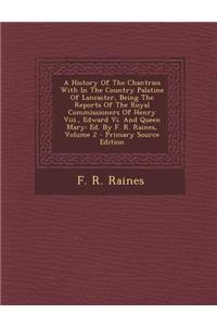 A History of the Chantries with in the Country Palatine of Lancaster, Being the Reports of the Royal Commissioners of Henry VIII., Edward VI. and Queen Mary: Ed. by F. R. Raines, Volume 2