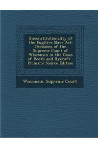 Unconstitutionality of the Fugitive Slave ACT: Decisions of the Supreme Court of Wisconsin in the Cases of Booth and Rycraft - Primary Source Edition