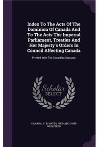 Index to the Acts of the Dominion of Canada and to the Acts the Imperial Parliament, Treaties and Her Majesty's Orders in Council Affecting Canada