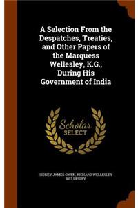 A Selection From the Despatches, Treaties, and Other Papers of the Marquess Wellesley, K.G., During His Government of India