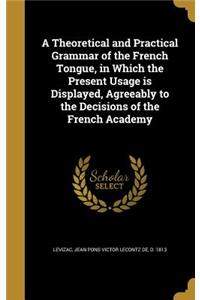 A Theoretical and Practical Grammar of the French Tongue, in Which the Present Usage is Displayed, Agreeably to the Decisions of the French Academy