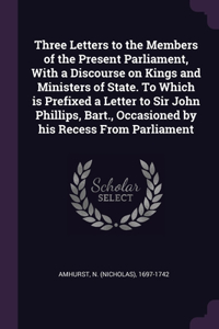 Three Letters to the Members of the Present Parliament, With a Discourse on Kings and Ministers of State. To Which is Prefixed a Letter to Sir John Phillips, Bart., Occasioned by his Recess From Parliament