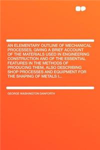 An Elementary Outline of Mechanical Processes, Giving a Brief Account of the Materials Used in Engineering Construction and of the Essential Features in the Methods of Producing Them, Also Describing Shop Processes and Equipment for the Shaping of