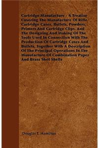 Cartridge Manufacture - A Treatise Covering The Manufacture Of Rifle Cartridge Cases, Bullets, Powders, Primers And Cartridge Clips, And The Designing And Making Of The Tools Used In Connection With The Production Of Cartridge Cases And Bullets, To