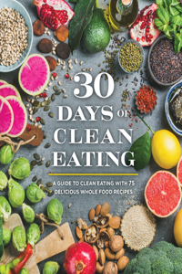 30 Days of Clean Eating: A Guide to Clean Eating with 75 Delicious Whole Food Recipes