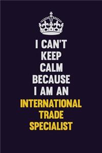 I can't Keep Calm Because I Am An International Trade Specialist
