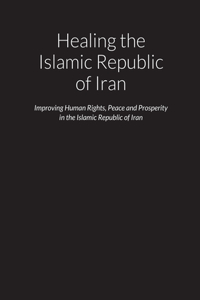 Healing the Islamic Republic of Iran - Improving Human Rights, Peace and Prosperity in the Islamic Republic of Iran