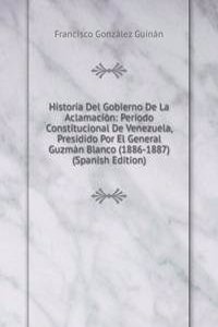 Historia Del Gobierno De La Aclamacion: Periodo Constitucional De Venezuela, Presidido Por El General Guzman Blanco (1886-1887) (Spanish Edition)