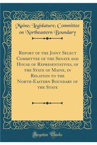 Report of the Joint Select Committee of the Senate and House of Representatives, of the State of Maine, in Relation to the North-Eastern Boundary of the State (Classic Reprint)
