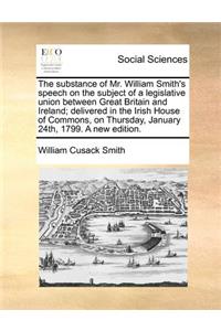 The Substance of Mr. William Smith's Speech on the Subject of a Legislative Union Between Great Britain and Ireland; Delivered in the Irish House of Commons, on Thursday, January 24th, 1799. a New Edition.